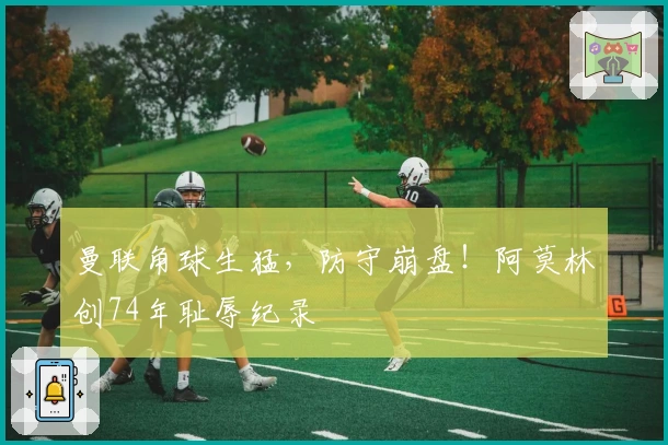 曼联角球生猛，防守崩盘！阿莫林创74年耻辱纪录