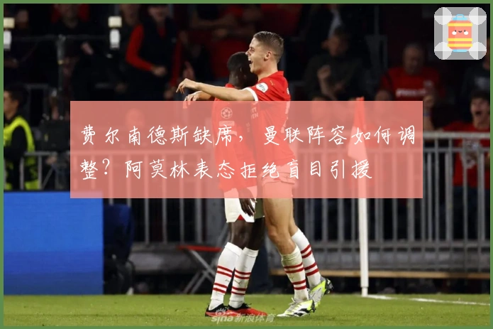 费尔南德斯缺席，曼联阵容如何调整？阿莫林表态拒绝盲目引援