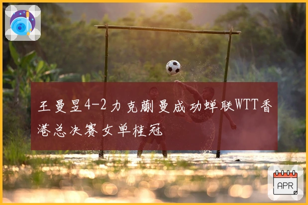 王曼昱4-2力克蒯曼成功蝉联WTT香港总决赛女单桂冠