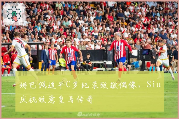 姆巴佩追平C罗纪录致敬偶像，Siu庆祝致意皇马传奇