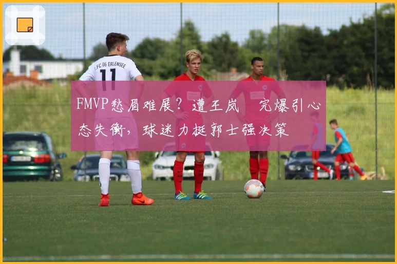 FMVP愁眉难展？遭王岚嵚完爆引心态失衡，球迷力挺郭士强决策