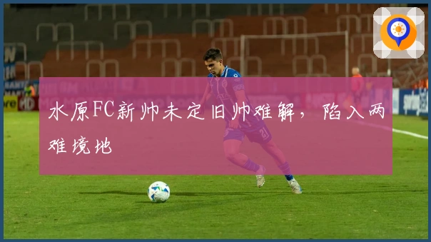 水原FC新帅未定旧帅难解，陷入两难境地