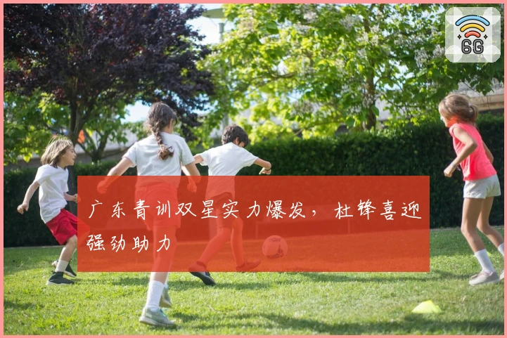 广东青训双星实力爆发，杜锋喜迎强劲助力