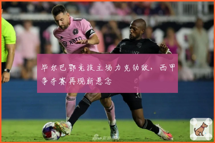 毕尔巴鄂竞技主场力克劲敌，西甲争夺赛再现新悬念