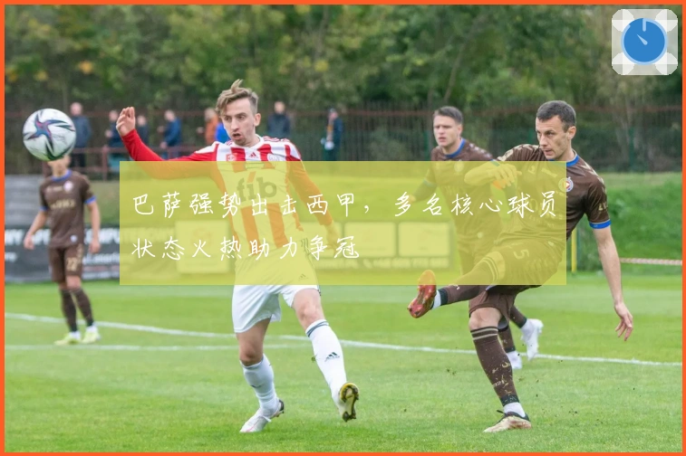 巴萨强势出击西甲，多名核心球员状态火热助力争冠
