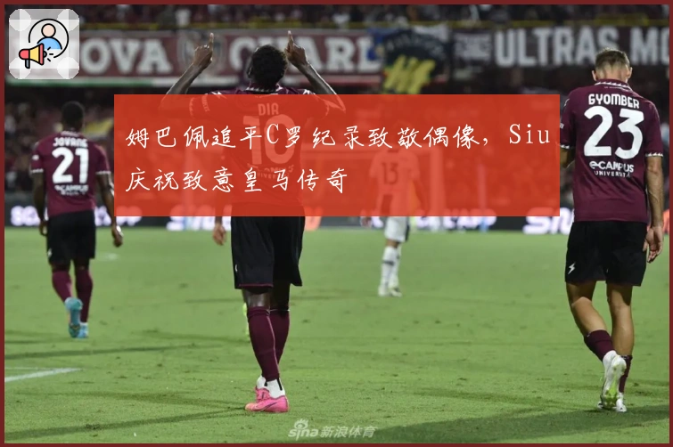 姆巴佩追平C罗纪录致敬偶像，Siu庆祝致意皇马传奇