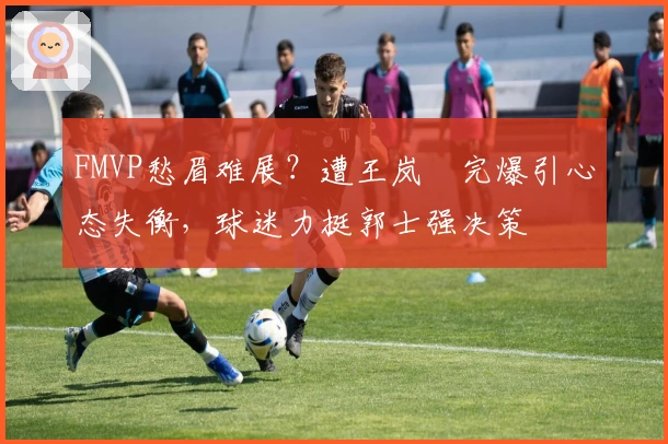 FMVP愁眉难展？遭王岚嵚完爆引心态失衡，球迷力挺郭士强决策
