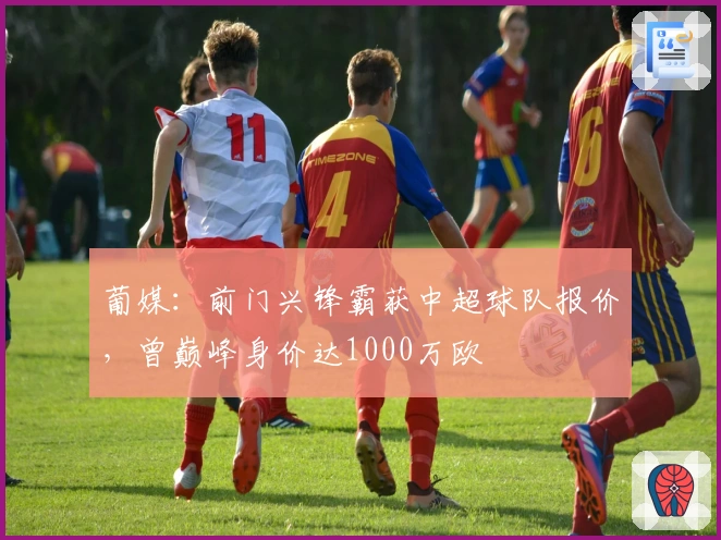 葡媒：前门兴锋霸获中超球队报价，曾巅峰身价达1000万欧