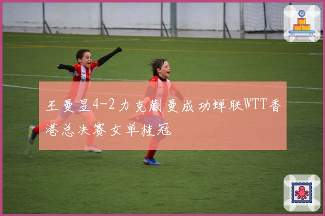王曼昱4-2力克蒯曼成功蝉联WTT香港总决赛女单桂冠