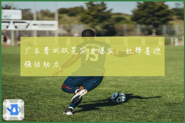 广东青训双星实力爆发，杜锋喜迎强劲助力